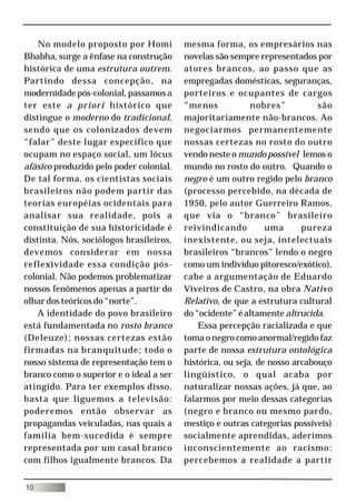 No modelo proposto por Homi          mesma forma, os empresários nas
Bhabha, surge a ênfase na construção     novelas são sempre representados por
histórica de uma estrutura outrem.       atores brancos, ao passo que as
Partindo dessa concepção, na             empregadas domésticas, seguranças,
modernidade pós-colonial, passamos a     porteiros e ocupantes de cargos
ter este a priori histórico que          “menos            nobres”          são
distingue o moderno do tradicional,      majoritariamente não-brancos. Ao
sendo que os colonizados devem           negociarmos permanentemente
“falar” deste lugar específico que       nossas certezas no rosto do outro
ocupam no espaço social, um lócus        vendo neste o mundo possível lemos o
afásico produzido pelo poder colonial.   mundo no rosto do outro. Quando o
De tal forma, os cientistas sociais      negro é um outro regido pelo branco
brasileiros não podem partir das         (processo percebido, na década de
teorias européias ocidentais para        1950, pelo autor Guerreiro Ramos,
analisar sua realidade, pois a           que via o “branco” brasileiro
constituição de sua historicidade é      reivindicando         uma      pureza
distinta. Nós, sociólogos brasileiros,   inexistente, ou seja, intelectuais
devemos considerar em nossa              brasileiros “brancos” lendo o negro
reflexividade essa condição pós-         como um indivíduo pitoresco/exótico),
colonial. Não podemos problematizar      cabe a argumentação de Eduardo
nossos fenômenos apenas a partir do      Viveiros de Castro, na obra Nativo
olhar dos teóricos do “norte”.           Relativo, de que a estrutura cultural
    A identidade do povo brasileiro      do “ocidente” é altamente altrucida.
está fundamentada no rosto branco            Essa percepção racializada e que
(Deleuze); nossas certezas estão         toma o negro como anormal/regido faz
firmadas na branquitude; todo o          parte de nossa estrutura ontológica
nosso sistema de representação tem o     histórica, ou seja, de nosso arcabouço
branco como o superior e o ideal a ser   lingüístico, o qual acaba por
atingido. Para ter exemplos disso,       naturalizar nossas ações, já que, ao
basta que liguemos a televisão:          falarmos por meio dessas categorias
poderemos então observar as              (negro e branco ou mesmo pardo,
propagandas veiculadas, nas quais a      mestiço e outras categorias possíveis)
família bem-sucedida é sempre            socialmente aprendidas, aderimos
representada por um casal branco         inconscientemente ao racismo:
com filhos igualmente brancos. Da        percebemos a realidade a partir


10
 