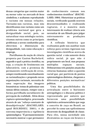 dessas categorias que contêm maior        de conhecimento comum nos
ou menor valor no mercado de bens         conhecimentos científicos” (BACHE-
simbólicos, e acabamos reproduzindo       LARD, 1984). Historicizar as práticas
o racismo em nossas relações.             sociais, verificando quando ocorrem
Tornamo-nos racistas, mas não             descontinuidades e realizando
identificamos esse racismo como um        rupturas, é a maneira mais
problema nacional que gera a              interessante de realizar ciência sem
desigualdade social, pois, ao             necessitar de um filósofo para julgar
naturalizar essa ontologia racista,       externamente        as     produções
citamos outros como os principais         científicas.
problemas a serem combatidos para             A reflexão histórica que
obtermos       a   diminuição        da   realizamos pode nos auxiliar num
desigualdade, tais como educação e        esforço para sermos rigorosos nas
emprego.                                  investigações científicas acerca da
    Partilhamos da noção de ciência       questão racial e não somente desta
proposta por Gaston Bachelard,            esfera social, já que não é
segundo o qual a prática científica, ou   propriamente um local, mas perpassa
seja, a criação de fenômenos em           múltiplos        espaços      sociais.
laboratório, com a premissa da            Delinearemos três posições atuais das
permanente retificação de erros,          ciências humanas sobre a questão
sempre reordenando conceitualmente        racial que, por partirem de pontos
as racionalizações e propondo novas       epistemológicos distintos, chegaram a
organizações racionais, necessita de      diferentes posições normativas/
uma superação das imagens                 políticas.
fenomênicas: temos de polemizar com           Uma das possibilidades da
nossas idéias comuns, romper com a        articulação entre o horizonte
forma partilhada socialmente de           antropológico e o discurso político é
percepção da realidade. Além dessa        representada por autores que
ruptura epistemológica, processada        fornecem       uma     possibilidade
através de um “esforço constante de       epistêmica antiessencialista que nega
dessubjetivação” (BACHELARD,              o conceito de raça no Brasil, ao
apud BOURDIEU, 2001), é de                percebê-lo como um epifenômeno
extrema importância a vigilância          decorrente da desigualdade de classe.
epistemológica. “É permanentemente        Para eles, nossa sociedade não
necessário mostrar o que permanece        dicotomiza as raças em branco e


                                                                             11
 