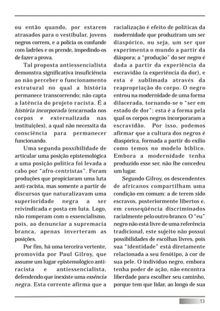 ou então quando, por estarem             racialização é efeito de políticas da
atrasados para o vestibular, jovens      modernidade que produziram um ser
negros correm, e a polícia os confunde   diaspórico, ou seja, um ser que
com ladrões e os prende, impedindo-os    experimenta o mundo a partir da
de fazer a prova.                        diáspora; a “produção” do ser negro é
    Tal proposta antiessencialista       dada a partir da experiência da
demonstra significativa insuficiência    escravidão (a experiência da dor), e
ao não perceber o funcionamento          esta é sublimada através da
estrutural no qual a história            reapropriação do corpo. O negro
permanece transcorrendo; não capta       entrou na modernidade de uma forma
a latência do projeto racista. É a       dilacerada, tornando-se o “ser em
história incorporada (encarnada nos      estado de dor”: esta é a forma pela
corpos e externalizada nas               qual os corpos negros incorporaram a
instituições), a qual não necessita da   escravidão. Por isso, podemos
consciência para permanecer              afirmar que a cultura dos negros é
funcionando.                             diaspórica, formada a partir do exílio
    Uma segunda possibilidade de         como temos no modelo bíblico.
articular uma posição epistemológica     Embora a modernidade tenha
a uma posição política foi levada a      produzido esse ser, não lhe concedeu
cabo por “afro-centristas”. Foram        um lugar.
produções que propiciaram uma luta           Segundo Gilroy, os descendentes
anti-racista, mas somente a partir de    de africanos compartilham uma
discursos que naturalizavam uma          condição em comum: a de terem sido
superioridade       negra      a   ser   escravos, posteriormente libertos e,
reivindicada e posta em luta. Logo,      em conseqüência discriminados
não romperam com o essencialismo,        racialmente pelo outro branco. O “eu”
pois, ao denunciar a supremacia          negro não está livre de uma referência
branca, apenas inverteram as             tradicional, este sujeito não possui
posições.                                possibilidades de escolhas livres, pois
    Por fim, há uma terceira vertente,   sua “identidade” está diretamente
promovida por Paul Gilroy, que           relacionada a seu fenótipo, à cor de
assume um lugar epistemológico anti-     sua pele. O indivíduo negro, embora
racista      e    antiessencialista,     tenha poder de ação, não encontra
defendendo que inexiste uma essência     liberdade para escolher seu caminho,
negra. Esta corrente afirma que a        porque tem que lidar, ao longo de sua


                                                                             13
 