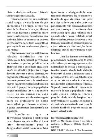 historicidade pessoal, com o fato de      ignoramos a desigualdade nem
ser um sujeito racializado.               tentamos subestimá-la; no entanto, a
    Estando imersos em uma realidade      falácia de que vivemos num país
social na qual a visão de mundo que       miscigenado e que sabe conviver
predomina é a branca, vemos-nos           pacificamente com todas as diferenças
através das lentes das raças. Mesmo       entre os povos que o constituem não é
sem notar, fazemos a distinção entre      constatada após uma reflexão mais
branco e não-branco. Dessa forma, não     apurada sobre nossa realidade social.
podemos deixar de enunciar as tensões     Em vista disto, somos favoráveis a toda
latentes nessa sociedade, os conflitos    forma de combate ao preconceito racial
que, antes de ser de classe ou gênero,    e tentativas de diminuição dessa
são raciais.                              diferença que há entre brancos e não-
    Observamos em nosso cotidiano as      brancos.
relações racializadas que se                      Uma das formas encontradas
estabelecem. Em especial, percebemos      pela sociedade é a implantação de ações
no ensino superior público esta           afirmativas para esse grupo com maior
distinção que a sociedade brasileira      dificuldade de acesso a direitos que,
impõe aos cidadãos. Seja entre o corpo    teoricamente, são de todo cidadão
docente ou entre o corpo discente, os     brasileiro: citamos a educação como o
negros não estão representados, isto é,   principal deles, ante os debates que
notamos que o número de estudantes        ocorrem sobre a adoção das cotas
negros nas universidades públicas do      raciais pelas universidades federais.
país não é proporcional à população       Segundo nossa reflexão, essa é uma
negra brasileira (48%, segundo o          maneira de que a população negra,
IBGE), ao focalizarmos a reflexão         assim como a indígena, tenha a
sobre a representatividade dos negros     possibilidade real de freqüentar a
entre os professores de nossa             universidade e, assim, tenhamos a
universidade, percebemos claramente       diversidade encontrada nas ruas da
a quase inexistência dessa parcela da     cidade também representada em
população.                                nossas salas de aula.
        Acreditamos         que       a
diferenciação racial que é estabelecida   Referências Bibliográficas
nas relações sociais no Brasil é um       CHAUÍ, Marilena. Ética, violência e
fator     determinante       para     a   racismo. In: Repórter Diário Brasil, de
desigualdade social do mesmo. Não         6/4/2007
                                          BACHELARD, Gaston. A filosofia do não.

14
 