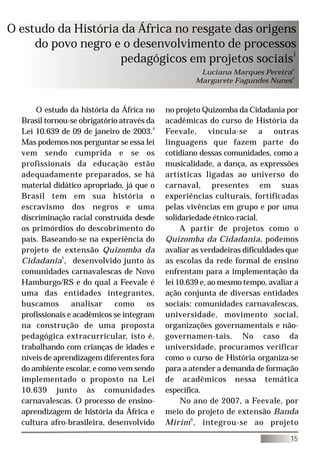 O estudo da História da África no resgate das origens
     do povo negro e o desenvolvimento de processos
                     pedagógicos em projetos sociais1
                                                     Luciana Marques Pereira2
                                                    Margarete Fagundes Nunes3



      O estudo da história da África no     no projeto Quizomba da Cidadania por
  Brasil tornou-se obrigatório através da   acadêmicas do curso de História da
  Lei 10.639 de 09 de janeiro de 2003.4     Feevale, vincula-se a outras
  Mas podemos nos perguntar se essa lei     linguagens que fazem parte do
  vem sendo cumprida e se os                cotidiano dessas comunidades, como a
  profissionais da educação estão           musicalidade, a dança, as expressões
  adequadamente preparados, se há           artísticas ligadas ao universo do
  material didático apropriado, já que o    carnaval, presentes em suas
  Brasil tem em sua história o              experiências culturais, fortificadas
  escravismo dos negros e uma               pelas vivências em grupo e por uma
  discriminação racial construída desde     solidariedade étnico-racial.
  os primórdios do descobrimento do              A partir de projetos como o
  país. Baseando-se na experiência do       Quizomba da Cidadania, podemos
  projeto de extensão Quizomba da           avaliar as verdadeiras dificuldades que
  Cidadania5 , desenvolvido junto às        as escolas da rede formal de ensino
  comunidades carnavalescas de Novo         enfrentam para a implementação da
  Hamburgo/RS e do qual a Feevale é         lei 10.639 e, ao mesmo tempo, avaliar a
  uma das entidades integrantes,            ação conjunta de diversas entidades
  buscamos       analisar    como      os   sociais: comunidades carnavalescas,
  profissionais e acadêmicos se integram    universidade, movimento social,
  na construção de uma proposta             organizações governamentais e não-
  pedagógica extracurricular, isto é,       governamen-tais. No caso da
  trabalhando com crianças de idades e      universidade, procuramos verificar
  níveis de aprendizagem diferentes fora    como o curso de História organiza-se
  do ambiente escolar, e como vem sendo     para a atender a demanda de formação
  implementado o proposto na Lei            de acadêmicos nessa temática
  10.639 junto às comunidades               específica.
  carnavalescas. O processo de ensino-           No ano de 2007, a Feevale, por
  aprendizagem de história da África e      meio do projeto de extensão Banda
  cultura afro-brasileira, desenvolvido     Mirim 6 , integrou-se ao projeto

                                                                                15
 