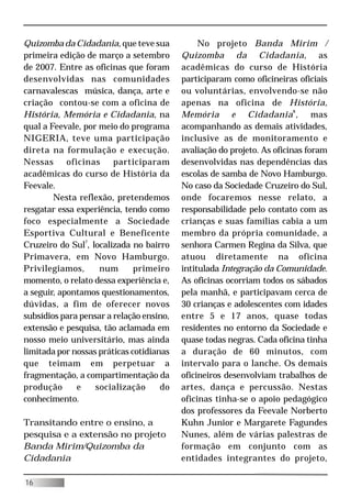 Quizomba da Cidadania, que teve sua            No projeto Banda Mirim /
primeira edição de março a setembro       Quizomba da Cidadania, as
de 2007. Entre as oficinas que foram      acadêmicas do curso de História
desenvolvidas nas comunidades             participaram como oficineiras oficiais
carnavalescas música, dança, arte e       ou voluntárias, envolvendo-se não
criação contou-se com a oficina de        apenas na oficina de História,
História, Memória e Cidadania, na         Memória e Cidadania 8 , mas
qual a Feevale, por meio do programa      acompanhando as demais atividades,
NIGERIA, teve uma participação            inclusive as de monitoramento e
direta na formulação e execução.          avaliação do projeto. As oficinas foram
Nessas      oficinas    participaram      desenvolvidas nas dependências das
acadêmicas do curso de História da        escolas de samba de Novo Hamburgo.
Feevale.                                  No caso da Sociedade Cruzeiro do Sul,
        Nesta reflexão, pretendemos       onde focaremos nesse relato, a
resgatar essa experiência, tendo como     responsabilidade pelo contato com as
foco especialmente a Sociedade            crianças e suas famílias cabia a um
Esportiva Cultural e Beneficente          membro da própria comunidade, a
Cruzeiro do Sul7, localizada no bairro    senhora Carmen Regina da Silva, que
Primavera, em Novo Hamburgo.              atuou diretamente na oficina
Privilegiamos,      num       primeiro    intitulada Integração da Comunidade.
momento, o relato dessa experiência e,    As oficinas ocorriam todos os sábados
a seguir, apontamos questionamentos,      pela manhã, e participavam cerca de
dúvidas, a fim de oferecer novos          30 crianças e adolescentes com idades
subsídios para pensar a relação ensino,   entre 5 e 17 anos, quase todas
extensão e pesquisa, tão aclamada em      residentes no entorno da Sociedade e
nosso meio universitário, mas ainda       quase todas negras. Cada oficina tinha
limitada por nossas práticas cotidianas   a duração de 60 minutos, com
que teimam em perpetuar a                 intervalo para o lanche. Os demais
fragmentação, a compartimentação da       oficineiros desenvolviam trabalhos de
produção       e   socialização      do   artes, dança e percussão. Nestas
conhecimento.                             oficinas tinha-se o apoio pedagógico
                                          dos professores da Feevale Norberto
Transitando entre o ensino, a             Kuhn Junior e Margarete Fagundes
pesquisa e a extensão no projeto          Nunes, além de várias palestras de
Banda Mirim/Quizomba da                   formação em conjunto com as
Cidadania                                 entidades integrantes do projeto,

16
 
