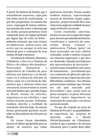 A partir da história da família, que é   pudessem entender. Foram usadas
normalmente numerosa, cujos pais         também músicas, representação
têm baixo nível de escolarização – o     através de desenhos, mapas, jogos,
que lhes proporciona, na maioria das     passeios, proporcionando-lhes uma
vezes, empregos de baixos salários,      visão mais ampla da realidade do povo
isso quando não ocorre o desemprego      negro no Brasil e no mundo.
ou, ainda, pessoas próximas estão             Como resultados concretos,
cumprindo pena em regime prisional       mesmo em um curto espaço de tempo,
por algum tipo de crime ou delito –      para além do aprendizado da história,
podemos constatar que essa criança       ressaltamos o aumento da auto-
ou adolescente, muitas vezes, não        estima      dessas      crianças      e
aceita sua cor, porque vê nela um        adolescentes. Tinham “gosto” em
obstáculo para a realização de seus      fazer penteados em seus cabelos
sonhos, de hoje e do futuro.             cacheados, sendo a estética corporal
    Na oficina de História, Memória e    um elemento importante e que deve
Cidadania, o foco era a história da      ser destacado. Quando participavam
África e da cultura afro-brasileira.     das apresentações de percussão –
Procuramos         demonstrar        a   mesmo os que mal podiam com o peso
importância do trabalho do povo          do instrumento –, percebíamos que
africano nas Américas e no Brasil,       era o momento de glória de cada um,
como era a cultura do africano na        momento em que esqueciam das suas
África, como era a sua forma de vida,    dificuldades cotidianas. Nas oficinas
mostrar que o africano tinha suas        procurávamos enfatizar que vivemos
estruturas socioeconômicas muito         em um país marcado pela
bem articuladas e que, quando chegou     diversidade e que, assim como os
ao Brasil, mesmo em cativeiro,           povos europeus, os povos africanos
organizava-se em rebeliões, e que        tiveram muita importância na
muitas tiveram sucesso. Tentamos,        construção do nosso país e em outras
também, abordar a realidade do           partes do mundo.
continente africano hoje, da mesma            No que diz respeito ao curso de
forma, pontuando questões atuais         História da Feevale e às possibilidades
sobre os descendentes de africanos no    de experiência em         projetos de
Brasil.                                  extensão       como       o     Banda
    Os temas foram abordados             Mirim/Quizomba da Cidadania,
através de filmes apropriados para as    conclui-se que a questão é de extrema
idades, de maneira que todos             relevância, pois é a partir deste olhar

18
 