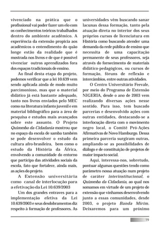 vivenciado na prática que o               universidades vêm buscando sanar
profissional vai poder fazer um elo com   lacunas dessa formação, tanto pela
os conhecimentos teóricos trabalhados     atuação direta no interior dos seus
dentro do ambiente acadêmico. A           próprios cursos de licenciatura em
experiência da extensão propicia aos      História como buscando atender uma
acadêmicos o entendimento do quão         demanda da rede pública de ensino que
longe estão da realidade que é            necessita de uma capacitação
mostrada nos livros e de que é possível   permanente de seus professores, seja
vivenciar outros aprendizados fora        através do fornecimento de materiais
dos espaços tradicionais de ensino.       didático-pedagógicos, ou cursos de
    Ao final desta etapa do projeto,      formação, fóruns de reflexão e
podemos verificar que a lei 10.639 vem    intercâmbios, entre outras atividades.
sendo aplicada ainda de modo muito            O Centro Universitário Feevale,
parcimonioso, mas que o material          por meio do Programa de Extensão
didático já está bastante adequado,       NIGERIA, desde o ano de 2003 vem
tanto nos livros enviados pelo MEC        realizando diversas ações nesse
como na literatura infanto juvenil e em   sentido. Para isso, tem buscado
material bibliográfico para a área de     parcerias e desenvolvido ações com
pesquisa e estudos mais avançados         outras entidades, destacando-se a
sobre este assunto. O Projeto             interlocução direta com o movimento
Quizomba da Cidadania mostrou que         negro local, o Comitê Pró-Ações
no espaço da escola de samba também       Afirmativas de Novo Hamburgo. Dessa
se pode desenvolver o estudo da           primeira parceria surgiram outras,
cultura afro-brasileira, bem como o       ampliando-se as possibilidades de
estudo da História da África,             diálogo e de constituição de projetos de
envolvendo a comunidade do entorno        maior impacto social.
que participa das atividades sociais da       Aqui, interessa-nos, sobretudo,
escola, fato que fortalece, ainda mais,   pontuar algumas questões tendo como
as ações do projeto.                      parâmetro nossa atuação num projeto
    A Extensão universitária              de caráter interinstitucional, o
como canal de interlocução para           Quizomba da Cidadania, ao qual nos
a efetivação da Lei 10.639/2003           somamos em virtude de um projeto de
    Um dos grandes entraves para a        extensão que vínhamos desenvolvendo
implementação efetiva da Lei              junto a essas comunidades, desde
10.639/2003 e seus desdobramentos diz     2003, o projeto Banda Mirim.
respeito à formação de professores. As    Deixaremos para um próximo

                                                                               19
 