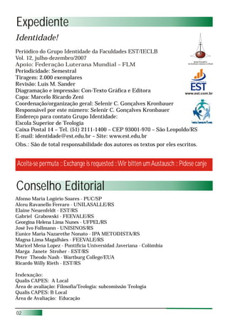 Expediente
Identidade!
Periódico do Grupo Identidade da Faculdades EST/IECLB
Vol. 12, julho-dezembro/2007
Apoio: Federação Luterana Mundial – FLM
Periodicidade: Semestral
Tiragem: 2.000 exemplares
Revisão: Luís M. Sander
Diagramação e impressão: Con-Texto Gráfica e Editora               www.est.com.br
Capa: Marcelo Ricardo Zeni
Coordenação/organização geral: Selenir C. Gonçalves Kronbauer
Responsável por este número: Selenir C. Gonçalves Kronbauer
Endereço para contato Grupo Identidade:
Escola Superior de Teologia
Caixa Postal 14 – Tel. (51) 2111-1400 – CEP 93001-970 – São Leopoldo/RS
E-mail: identidade@est.edu.br – Site: www.est.edu.br
Obs.: São de total responsabilidade dos autores os textos por eles escritos.


Aceita-se permuta :: Exchange is requested :: Wir bitten um Austausch :: Pídese canje


Conselho Editorial
Afonso Maria Logório Soares - PUC/SP
Alceu Ravanello Ferraro - UNILASALLE/RS
Elaine Neuenfeldt - EST/RS
Gabriel Grabowski - FEEVALE/RS
Georgina Helena Lima Nunes - UFPEL/RS
José Ivo Follmann - UNISINOS/RS
Eunice Maria Nazarethe Nonato - IPA METODISTA/RS
Magna Lima Magalhães - FEEVALE/RS
Maricel Mena Lopez - Pontificia Universidad Javeriana - Colômbia
Marga Janete Stroher - EST/RS
Peter Theodo Nash - Wartburg College/EUA
Ricardo Willy Rieth - EST/RS

Indexação:
Qualis CAPES: A Local
Área de avaliação: Filosofia/Teologia: subcomissão Teologia
Qualis CAPES: B Local
Área de Avaliação: Educação


02
 