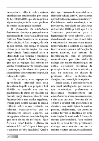 momento a reflexão sobre outras             risco que corremos de 'essencializar' a
interlocuções estabelecidas por causa       chamada cultura afro? O que estamos
da Lei 10.639/2003, que diz respeito a      aprendendo com essas comunidades?”.
algumas ações junto às redes públicas       Caminhamos, assim, em direção a um
de ensino municipais e estadual.            movimento, assinalado por José Jorge
     O Quizomba da Cidadania                de Carvalho (2005, p. 140), que é o de
destacou-se não só por proporcionar o       “construir parâmetros para a
aprendizado da História da África e da      legitimação de novos saberes”, isto é,
Cultura Afro-Brasileira em espaços          abandonando uma visão etnocêntrica
informais, isto é, fora do espaço de sala   e eurocêntrica dominante nas nossas
de aula formal, mas porque os espaços       universidades e abrindo os espaços
eleitos para essa formação têm uma          institucionais para a edificação de
importância fundamental para a              novos saberes, que brotam da
identidade dos homens e mulheres            interlocucação com as próprias
negros da cidade de Novo Hamburgo,          comunidades, por intermédio do
que são os espaços das escolas de           diálogo com muitos daqueles que, até
samba, tradicionalmente reconhecidos        então, estiveram excluídos da
como espaços fundamentais para a            produção de um saber acadêmico e
sociabilidade desses sujeitos negros, da    que, na condição de objetos da
cidade e da região.                         produção desse conhecimento,
      No entanto, esse espaço de            almejam, sim, a condição de sujeitos.
aprendizado informal não está                    Sendo assim, a extensão torna-se
descolado daquilo que propõe a Lei          um canal privilegiado, por permitir
10.639, na medida em que os                 que acadêmicos, professores e
acadêmicos do curso de História da          instituição     experimentem        um
Feevale, que já atuam ou atuarão num        estranhamento acerca dos seus saberes
futuro próximo nas escolas regulares,       e das suas práticas. No caso da Lei
trazem para dentro da sala de aula a        10.639, é crucial este movimento de
reflexão sobre a sua vivência, as           abertura das instituições de ensino,
relações intersubjetivas que se             porque, infelizmente, não temos no
estabelecem nesses espaços, as              ensino formal a tradição de uma
indagações sobre o conteúdo daquilo         valorização do ensino da África e da
que será objeto da reflexão: “Que           cultura afro-brasileira. Para realizar
África é essa? Existe a África ou           com êxito essa tarefa, precisamos
existem Áfricas? O que é isso que           dialogar constamente com outros
chamamos de 'afro-brasileiro?' Qual o       sujeitos e outros grupos, estabelecendo

20
 