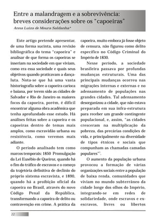 Entre a malandragem e a sobrevivência:
 breves considerações sobre os “capoeiras”
 Anna Luiza de Moura Saldanha*


    Este artigo pretende apresentar,      capoeira, muito embora já fosse objeto
de uma forma sucinta, uma revisão         de censura, não figurou como delito
bibliográfica do tema “capoeira” e        específico no Código Criminal do
analisar de que forma os capoeiras se     Império de 1830.
inseriam na sociedade em que viviam,          Nesse período, a sociedade
como era essa sociedade e quais seus      brasileira passava por profundas
objetivos quando praticavam a dança-      mudanças estruturais. Uma das
luta. Nota-se que há uma vasta            principais mudanças ocorreu nas
historiografia sobre a capoeira carioca   migrações internas e externas e no
e baiana, por terem sido as cidades de    adensamento de populações nas
Salvador e Rio de Janeiro os maiores      grandes cidades. Tal adensamento
focos da capoeira, porém, é difícil       desorganizou a cidade, que não estava
encontrar alguma obra acadêmica que       preparada em sua infra-estrutura
tenha aprofundado esse estudo. Há         para receber um grande contingente
análises feitas sobre a capoeira e os     populacional, e, assim, “as cidades
capoeiras dentro de temas mais            cresceram na multiplicação da
amplos, como escravidão urbana ou         pobreza, das precárias condições de
resistência, como veremos mais            vida, e principalmente na diversidade
adiante.                                  de tipos étnicos e sociais que
    O período analisado tem como          compunham as chamadas camadas
marcos temporais: 1850 Promulgação        populares”1.
da Lei Eusébio de Queiroz, quando há          O aumento da população urbana
o fim do tráfico de escravos e o começo   provocou a formação de várias
da trajetória definitiva de declínio do   organizações sociais entre a população
próprio sistema escravista, e 1890,       de baixa renda, comunidades que
quando há a proibição oficial da          viviam no mundo subterrâneo da
capoeira no Brasil, através do novo       cidade longe dos olhos do Império,
Código Penal da República,                integrando-se      em     redes     de
transformando a capoeira de delito ou     solidariedade, onde escravos e ex-
contravenção em crime. A prática da       escravos,     livres    ou    libertos

22
 