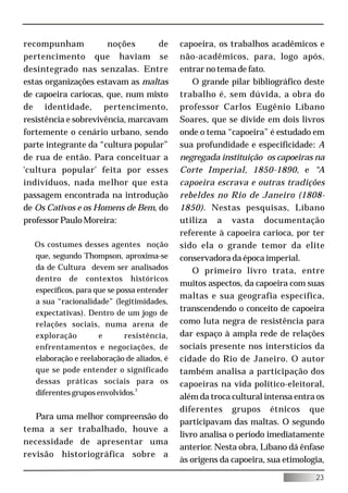 recompunham            noções       de      capoeira, os trabalhos acadêmicos e
pertencimento que haviam se                 não-acadêmicos, para, logo após,
desintegrado nas senzalas. Entre            entrar no tema de fato.
estas organizações estavam as maltas            O grande pilar bibliográfico deste
de capoeira cariocas, que, num misto        trabalho é, sem dúvida, a obra do
de identidade, pertencimento,               professor Carlos Eugênio Líbano
resistência e sobrevivência, marcavam       Soares, que se divide em dois livros
fortemente o cenário urbano, sendo          onde o tema “capoeira” é estudado em
parte integrante da “cultura popular”       sua profundidade e especificidade: A
de rua de então. Para conceituar a          negregada instituição os capoeiras na
'cultura popular' feita por esses           Corte Imperial, 1850-1890, e “A
indivíduos, nada melhor que esta            capoeira escrava e outras tradições
passagem encontrada na introdução           rebeldes no Rio de Janeiro (1808-
de Os Cativos e os Homens de Bem, do        1850). Nestas pesquisas, Líbano
professor Paulo Moreira:                    utiliza a vasta documentação
                                            referente à capoeira carioca, por ter
  Os costumes desses agentes noção          sido ela o grande temor da elite
  que, segundo Thompson, aproxima-se        conservadora da época imperial.
  da de Cultura devem ser analisados            O primeiro livro trata, entre
  dentro de contextos históricos
                                            muitos aspectos, da capoeira com suas
  específicos, para que se possa entender
                                            maltas e sua geografia específica,
  a sua “racionalidade” (legitimidades,
  expectativas). Dentro de um jogo de
                                            transcendendo o conceito de capoeira
  relações sociais, numa arena de           como luta negra de resistência para
  exploração         e       resistência,   dar espaço à ampla rede de relações
  enfrentamentos e negociações, de          sociais presente nos interstícios da
  elaboração e reelaboração de aliados, é   cidade do Rio de Janeiro. O autor
  que se pode entender o significado        também analisa a participação dos
  dessas práticas sociais para os           capoeiras na vida político-eleitoral,
  diferentes grupos envolvidos.2
                                            além da troca cultural intensa entra os
                                            diferentes grupos étnicos que
   Para uma melhor compreensão do
                                            participavam das maltas. O segundo
tema a ser trabalhado, houve a
                                            livro analisa o período imediatamente
necessidade de apresentar uma
                                            anterior. Nesta obra, Líbano dá ênfase
revisão historiográfica sobre a
                                            às origens da capoeira, sua etimologia,

                                                                                23
 