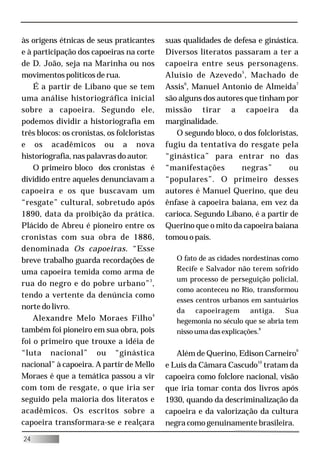 às origens étnicas de seus praticantes       suas qualidades de defesa e ginástica.
e à participação dos capoeiras na corte      Diversos literatos passaram a ter a
de D. João, seja na Marinha ou nos           capoeira entre seus personagens.
movimentos políticos de rua.                 Aluísio de Azevedo 5 , Machado de
    É a partir de Líbano que se tem          Assis6, Manuel Antonio de Almeida7
uma análise historiográfica inicial          são alguns dos autores que tinham por
sobre a capoeira. Segundo ele,               missão tirar a capoeira da
podemos dividir a historiografia em          marginalidade.
três blocos: os cronistas, os folcloristas      O segundo bloco, o dos folcloristas,
e os acadêmicos ou a nova                    fugiu da tentativa do resgate pela
historiografia, nas palavras do autor.       “ginástica” para entrar no das
    O primeiro bloco dos cronistas é         “manifestações        negras”       ou
dividido entre aqueles denunciavam a         “populares”. O primeiro desses
capoeira e os que buscavam um                autores é Manuel Querino, que deu
“resgate” cultural, sobretudo após           ênfase à capoeira baiana, em vez da
1890, data da proibição da prática.          carioca. Segundo Líbano, é a partir de
Plácido de Abreu é pioneiro entre os         Querino que o mito da capoeira baiana
cronistas com sua obra de 1886,              tomou o país.
denominada Os capoeiras. “Esse
breve trabalho guarda recordações de            O fato de as cidades nordestinas como
uma capoeira temida como arma de                Recife e Salvador não terem sofrido
                                                um processo de perseguição policial,
rua do negro e do pobre urbano” 3 ,
                                                como aconteceu no Rio, transformou
tendo a vertente da denúncia como
                                                esses centros urbanos em santuários
norte do livro.                                 da capoeiragem antiga. Sua
    Alexandre Melo Moraes Filho 4               hegemonia no século que se abria tem
também foi pioneiro em sua obra, pois           nisso uma das explicações.8
foi o primeiro que trouxe a idéia de
“luta nacional” ou “ginástica                   Além de Querino, Edison Carneiro9
nacional” à capoeira. A partir de Mello      e Luis da Câmara Cascudo10 tratam da
Moraes é que a temática passou a vir         capoeira como folclore nacional, visão
com tom de resgate, o que iria ser           que iria tomar conta dos livros após
seguido pela maioria dos literatos e         1930, quando da descriminalização da
acadêmicos. Os escritos sobre a              capoeira e da valorização da cultura
capoeira transformara-se e realçara          negra como genuinamente brasileira.
24
 