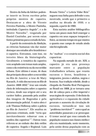 Dentro da linha do folclore podem-     Renato Vieira16 e Letícia Vidor Reis17
se inserir os livros escritos pelos       seguem essa linha para defender o seu
próprios mestres de capoeira.             mestrado, sendo que o primeiro a
Destacam-se a obra de Vicente             analisa na década de 1930, e a
Ferreira Pastinha, o Mestre Pastinha,     segunda, a partir de 1960.
intitulada Capoeira Angola11, e a do          Esta sucinta análise bibliográfica
Mestre Noronha 12 , resgatada por         torna um pouco mais fácil enxergar a
Daniel Coutinho, por serem estas          capoeira em seus espaços temporal e
fontes primárias para o estudo da luta.   físico, ao mesmo tempo em que mostra
   A partir do centenário da Abolição,    o quanto esse campo de estudo ainda
as ciências humanas vão dar maior         não foi explorado.
destaque aos estudos afro-brasileiros e
à capoeira. Entramos, com isso, no        As “maltas” e o cenário social dos
terceiro bloco da historiografia.         capoeiras
Geralmente, a temática da capoeira           Na segunda metade do séc. XIX, a
vem acoplado com temas mais amplos,       capoeira já era uma presença
como o da resistência ou da escravidão    marcante entre a população
urbana. Este último é ocaso, de duas      trabalhadora urbana, que reunia
das principais obras sobre a escravidão   escravos e livres, brasileiros e
no Rio de Janeiro: a tese de Mary         imigrantes, jovens e adultos, negros e
Karasch, A vida dos escravos no Rio de    brancos. Sua tradição rebelde, desde a
Janeiro 1808-1850,13 traz um estudo       chegada da Família Real Portuguesa
cheio de informações sobre a capoeira     ao Brasil em 1808, já se tornara uma
carioca, desde sua origem até o seu       dor de cabeça para a elite imperial e
caráter lúdico, passando pela análise     seus órgãos de repressão. O declínio da
das imagens de Rugendas e pela            agricultura e a expansão da cidade
documentação policial. A outra obra é     geraram o aumento da circulação de
a de Thomas Holloway sobre a polícia      escravos, tornando-se isso um
no Rio de Janeiro 14 . Ele analisa os     “problema inevitável”18 com o qual as
processos criminais, onde “teria que      autoridades passaram a se preocupar.
inevitavelmente esbarrar com a            O temor social que essa camada da
sombra dos capoeiras”15. Outras teses     população causava nas classes média e
referem-se ao embate dos dois estilos     alta era maximizado, neste momento,
de capoeira: Angola e Regional. Luis      pela união dessa população com as

                                                                              25
 