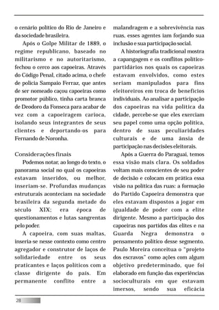 o cenário político do Rio de Janeiro e   malandragem e a sobrevivência nas
da sociedade brasileira.                 ruas, esses agentes iam forjando sua
   Após o Golpe Militar de 1889, o       inclusão e sua participação social.
regime republicano, baseado no              A historiografia tradicional mostra
militarismo e no autoritarismo,          a capangagem e os conflitos político-
fechou o cerco aos capoeiras. Através    partidários nos quais os capoeiras
do Código Penal, citado acima, o chefe   estavam envolvidos, como estes
de polícia Sampaio Ferraz, que antes     seriam manipulados para fins
de ser nomeado caçou capoeiras como      eleitoreiros em troca de benefícios
promotor público, tinha carta branca     individuais. Ao analisar a participação
de Deodoro da Fonseca para acabar de     dos capoeiras na vida política da
vez com a capoeiragem carioca,           cidade, percebe-se que eles exerciam
isolando seus integrantes de seus        seu papel como uma opção política,
clientes e deportando-os para            dentro de suas peculiaridades
Fernando de Noronha.                     culturais e de uma ânsia de
                                         participação nas decisões eleitorais.
Considerações finais                        Após a Guerra do Paraguai, temos
   Podemos notar, ao longo do texto, o   essa visão mais clara. Os soldados
panorama social no qual os capoeiras     voltam mais conscientes de seu poder
estavam inseridos, ou melhor,            de decisão e colocam em prática essa
inseriam-se. Profundas mudanças          visão na política das ruas: a formação
estruturais aconteciam na sociedade      do Partido Capoeira demonstra que
brasileira da segunda metade do          eles estavam dispostos a jogar em
século     XIX;     era   época    de    igualdade de poder com a elite
questionamentos e lutas sangrentas       dirigente. Mesmo a participação dos
pelo poder.                              capoeiras nos partidos das elites e na
   A capoeira, com suas maltas,          Guarda Negra demonstra o
inseria-se nesse contexto como centro    pensamento político desse segmento.
agregador e construtor de laços de       Paulo Moreira conceitua o “projeto
solidariedade      entre    os   seus    dos escravos” como ações com algum
praticantes e laços políticos com a      objetivo predeterminado, que foi
classe dirigente do país. Em             elaborado em função das experiências
permanente conflito entre a              socioculturais em que estavam
                                         imersos,     sendo      sua    eficácia

28
 
