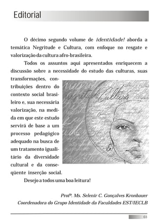 Editorial

      O décimo segundo volume de identidade! aborda a
temática Negritude e Cultura, com enfoque no resgate e
valorização da cultura afro-brasileira.
      Todos os assuntos aqui apresentados enriquecem a
discussão sobre a necessidade do estudo das culturas, suas
transformações, con-
tribuições dentro do
contexto social brasi-
leiro e, sua necessária
valorização, na medi-
da em que este estudo
servirá de base a um
processo pedagógico
adequado na busca de
um tratamento iguali-
tário da diversidade
cultural e da conse-
qüente inserção social.
      Desejo a todos uma boa leitura!


                          Profª. Ms. Selenir C. Gonçalves Kronbauer
   Coordenadora do Grupo Identidade da Faculdades EST/IECLB


                                                                 03
 