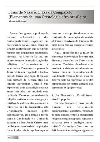 Jesus de Nazaré, Orixá da Compaixão
 (Elementos de uma Cristologia afro-brasileira
 Marcelo Barros*




     Apesar do rigoroso e prolongado     inserem mais profundamente no
inverno      eclesiástico    e    dos    conjunto da população de matriz
fundamentalismos, expressos em           africana e convivem de forma muito
notificações do Vaticano, como em        mais justa com as crenças e rituais
sínodos confessionais que decidiram      autóctones.
romper com organismos ecumênicos,          Aqui, proponho-me a falar de
vivemos, na América Latina, um           elementos cristológicos latentes nas
momento novo de revalorização das        diversas devoções do Catolicismo
religiões      afro-americanas       e   popular. Também abordarei uma
ameríndias. Para estas, a pessoa de      evolução existente atualmente na
Jesus Cristo era respeitado e temido,    forma como as comunidades do
mas de forma longínqua. O diálogo        Candomblé vêem a Jesus, mas me
com cristãos de cultura afro que         deterei mais na expressão de fé das
tentam aproximar Jesus e sua             comunidades de matriz africana que
experiência de fé da tradição dos seus   pertencem às Igrejas cristãs.
ancestrais afro tem mudado esta
realidade. Tanto as comunidades de       1. Um olhar sobre o Catolicismo
religiões autóctones como os grupos      atual e popular
cristãos de cultura afro começam a         Os colonizadores trouxeram da
reinterpretar a fé, transmitida pelo     Europa        um        Cristianismo
Cristianismo       imposto       pelos   profundamente sincrético, “resultado
colonizadores. Isso muda a forma         de uma síntese entre a experiência
como o Candomblé e a Umbanda             religiosa antiga dos gregos, romanos e
passam a olhar Jesus Cristo, mas         bárbaros com a tradição judeu-
também a expressão de fé das próprias    cristã” 1 . Os antigos Concílios que
comunidades cristãs populares que se     definiram a fé cristológica vigente no

30
 