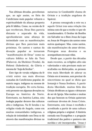 Nas últimas décadas, percebemos         natureza (o Candomblé chama de
que, ao agir assim, os fiéis do           Orixás e a tradição angolana de
Catolicismo mais popular refazem a        Iquices).
espiritualidade da aliança proposta          A pessoa consagrada a este ou a
pela fé bíblica. Como, na versão da fé    aquele Orixá tem uma relação tão
que receberam, Deus lhes parecia          íntima com ele que o recebe e é por ele
distante   e   separado      da   vida,   transformado/a. O Senhor do Bonfim
aprofundaram      uma      aliança   de   em Salvador ou o Bom Jesus da Lapa
intimidade com as manifestações           ou Jesus de Pirapora são santos como
divinas que lhes pareciam mais            outros quaisquer. Mas, como santos,
próximas. Os santos e santas da           são manifestações do amor divino.
devoção    popular    se    tornaram      Protegem      seus   devotos     e   os
“manifestações de Deus” como na           acompanham em suas vidas.
cultura bíblica se fala da Torá              Desde que, a partir das décadas
(Palavra), da Shekiná (Tenda), da         mais recentes, as religiões afro são
Hokmá (Sabedoria), da Glória e            valorizadas e não precisam mais ser
mesmo do “Anjo do Senhor”.                ocultadas ou disfarçadas, as pessoas
  Este tipo de versão religiosa da fé     têm mais liberdade de adorar os
cristã existe nas mais diversas           Orixás em si mesmos, sem precisar do
camadas do Catolicismo popular, de        sincretismo no qual se dizia que
matriz negra, indígena ou mesmo de        Iemanjá é Nossa Senhora. A partir
tradição européia. De certa forma,        desta liberdade, muitos fiéis dos
está presente em algumas devoções na      Orixás dividiram as águas e deixaram
Europa ou América do Norte.               de ser de Igreja. Mas muitos e muitas
Entretanto, na América Latina, esta       dos que honram os Orixás quiseram
teologia popular decorre das culturas     continuar devotos de Jesus Cristo.
afro e indígenas. Na fé Ioruba e na       Entretanto, este Jesus é recebido e
religião vinda de Angola, como em         acreditado a partir de uma cultura
muitas comunidades indígenas, a           religiosa própria e original. A história
relação de intimidade com Deus se dá      contada nos Evangelhos e a pregação
através das manifestações divinas na      tradicional dos padres e pastores são
                                          ouvidas e até incorporadas. “Jesus é
                                                                               33
 