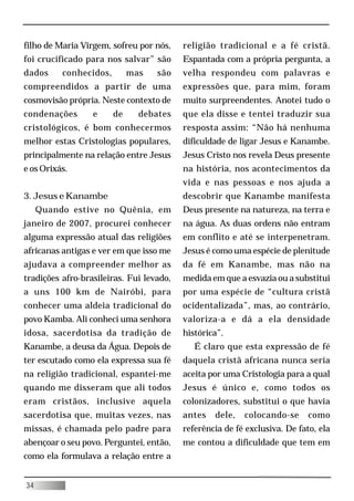 filho de Maria Virgem, sofreu por nós,    religião tradicional e a fé cristã.
foi crucificado para nos salvar” são      Espantada com a própria pergunta, a
dados     conhecidos,        mas   são    velha respondeu com palavras e
compreendidos a partir de uma             expressões que, para mim, foram
cosmovisão própria. Neste contexto de     muito surpreendentes. Anotei tudo o
condenações       e     de     debates    que ela disse e tentei traduzir sua
cristológicos, é bom conhecermos          resposta assim: “Não há nenhuma
melhor estas Cristologias populares,      dificuldade de ligar Jesus e Kanambe.
principalmente na relação entre Jesus     Jesus Cristo nos revela Deus presente
e os Orixás.                              na história, nos acontecimentos da
                                          vida e nas pessoas e nos ajuda a
3. Jesus e Kanambe                        descobrir que Kanambe manifesta
     Quando estive no Quênia, em          Deus presente na natureza, na terra e
janeiro de 2007, procurei conhecer        na água. As duas ordens não entram
alguma expressão atual das religiões      em conflito e até se interpenetram.
africanas antigas e ver em que isso me    Jesus é como uma espécie de plenitude
ajudava a compreender melhor as           da fé em Kanambe, mas não na
tradições afro-brasileiras. Fui levado,   medida em que a esvazia ou a substitui
a uns 100 km de Nairóbi, para             por uma espécie de “cultura cristã
conhecer uma aldeia tradicional do        ocidentalizada”, mas, ao contrário,
povo Kamba. Ali conheci uma senhora       valoriza-a e dá a ela densidade
idosa, sacerdotisa da tradição de         histórica”.
Kanambe, a deusa da Água. Depois de          É claro que esta expressão de fé
ter escutado como ela expressa sua fé     daquela cristã africana nunca seria
na religião tradicional, espantei-me      aceita por uma Cristologia para a qual
quando me disseram que ali todos          Jesus é único e, como todos os
eram cristãos, inclusive aquela           colonizadores, substitui o que havia
sacerdotisa que, muitas vezes, nas        antes   dele,   colocando-se      como
missas, é chamada pelo padre para         referência de fé exclusiva. De fato, ela
abençoar o seu povo. Perguntei, então,    me contou a dificuldade que tem em
como ela formulava a relação entre a


34
 