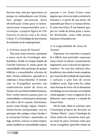fizeram isso, não por ignorância ou        passam a ver Jesus Cristo como
porque os confundissem com Orixás,         alguém que viveu em tudo a existência
mas     porque    precisavam       desta   humana e, a partir de sua morte, foi
identificação (como para os latino-        assumido por Deus e se tornou divino.
americanos comprometidos com a             É como um Orixá. É um homem que,
revolução, a própria figura de Che         por ter vivido de forma justa e santa,
Guevara se parece com a de Jesus           foi divinizado, como toda pessoa
Cristo). É a Cristologia do sincretismo    humana é chamada a ser.
de confusão ou de reapropriação.
                                           4. A originalidade de Jesus de
3. O Orixá Jesus de Nazaré                 Nazaré
     Nos anos mais recentes, passamos         Expressar em conceitos a própria
a outro nível da Cristologia afro-         fé é difícil, mas pretender expressar
brasileira. Desde os tempos depois do      como crêem os outros é praticamente
Concilio Vaticano II, muita gente de       impossível, sem o risco de ser injusto e
comunidades afro participa de grupos       redutivo. No caso das culturas afro-
bíblicos e comunidades eclesiais de        brasileiras, isso ainda é mais complexo
base. Nestes ambientes, aprende-se a       por causa da diversidade de expressões
valorizar o Jesus histórico. O contato     e culturas e pelo fato de serem
com os Evangelhos permite um               tradições orais. Seja como for, todas
conhecimento maior de Jesus de             estas formas de viver a fé se formaram
Nazaré em sua historicidade humana.        em diálogo ou até inserção na tradição
Este conhecimento passou para as           cristã popular e com a exigência de se
comunidades e mesmo para elementos         defrontar com a pessoa e a missão de
do culto e da fé comum. Entretanto,        Jesus Cristo.
assim como Xangô, Ogum, Oxalá e               Há de tudo. Pode-se concluir uma
Oxossi foram antepassados, reis ou         Cristologia própria da devoção ao
príncipes dos antigos reinos Ioruba e      “Senhor Morto”, outra Cristologia do
se tornaram Orixás e associados ao         Jesus mítico de narrativas orais que,
fogo, ao ferro, à terra e à mata virgem,   no meio do povo, formam como que
assim também as comunidades negras         novos evangelhos apócrifos cheios de


36
 