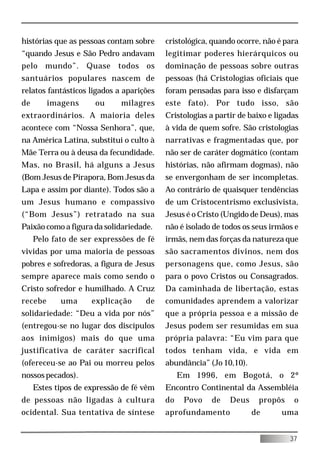 histórias que as pessoas contam sobre     cristológica, quando ocorre, não é para
“quando Jesus e São Pedro andavam         legitimar poderes hierárquicos ou
pelo mundo”. Quase todos os               dominação de pessoas sobre outras
santuários populares nascem de            pessoas (há Cristologias oficiais que
relatos fantásticos ligados a aparições   foram pensadas para isso e disfarçam
de       imagens      ou     milagres     este fato). Por tudo isso, são
extraordinários. A maioria deles          Cristologias a partir de baixo e ligadas
acontece com “Nossa Senhora”, que,        à vida de quem sofre. São cristologias
na América Latina, substitui o culto à    narrativas e fragmentadas que, por
Mãe Terra ou à deusa da fecundidade.      não ser de caráter dogmático (contam
Mas, no Brasil, há alguns a Jesus         histórias, não afirmam dogmas), não
(Bom Jesus de Pirapora, Bom Jesus da      se envergonham de ser incompletas.
Lapa e assim por diante). Todos são a     Ao contrário de quaisquer tendências
um Jesus humano e compassivo              de um Cristocentrismo exclusivista,
(“Bom Jesus”) retratado na sua            Jesus é o Cristo (Ungido de Deus), mas
Paixão como a figura da solidariedade.    não é isolado de todos os seus irmãos e
     Pelo fato de ser expressões de fé    irmãs, nem das forças da natureza que
vividas por uma maioria de pessoas        são sacramentos divinos, nem dos
pobres e sofredoras, a figura de Jesus    personagens que, como Jesus, são
sempre aparece mais como sendo o          para o povo Cristos ou Consagrados.
Cristo sofredor e humilhado. A Cruz       Da caminhada de libertação, estas
recebe      uma      explicação     de    comunidades aprendem a valorizar
solidariedade: “Deu a vida por nós”       que a própria pessoa e a missão de
(entregou-se no lugar dos discípulos      Jesus podem ser resumidas em sua
aos inimigos) mais do que uma             própria palavra: “Eu vim para que
justificativa de caráter sacrifical       todos tenham vida, e vida em
(ofereceu-se ao Pai ou morreu pelos       abundância” (Jo 10,10).
nossos pecados).                               Em 1996, em Bogotá, o 2º
     Estes tipos de expressão de fé vêm   Encontro Continental da Assembléia
de pessoas não ligadas à cultura          do    Povo   de    Deus     propôs    o
ocidental. Sua tentativa de síntese       aprofundamento            de      uma


                                                                               37
 