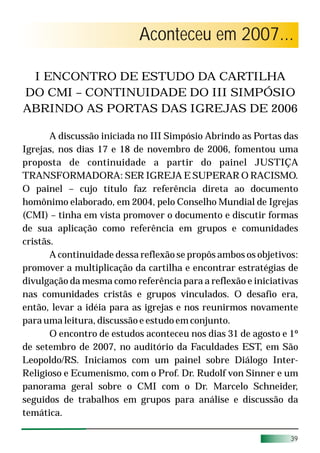 Aconteceu em 2007...

 I ENCONTRO DE ESTUDO DA CARTILHA
DO CMI – CONTINUIDADE DO III SIMPÓSIO
ABRINDO AS PORTAS DAS IGREJAS DE 2006

       A discussão iniciada no III Simpósio Abrindo as Portas das
Igrejas, nos dias 17 e 18 de novembro de 2006, fomentou uma
proposta de continuidade a partir do painel JUSTIÇA
TRANSFORMADORA: SER IGREJA E SUPERAR O RACISMO.
O painel – cujo título faz referência direta ao documento
homônimo elaborado, em 2004, pelo Conselho Mundial de Igrejas
(CMI) – tinha em vista promover o documento e discutir formas
de sua aplicação como referência em grupos e comunidades
cristãs.
       A continuidade dessa reflexão se propôs ambos os objetivos:
promover a multiplicação da cartilha e encontrar estratégias de
divulgação da mesma como referência para a reflexão e iniciativas
nas comunidades cristãs e grupos vinculados. O desafio era,
então, levar a idéia para as igrejas e nos reunirmos novamente
para uma leitura, discussão e estudo em conjunto.
       O encontro de estudos aconteceu nos dias 31 de agosto e 1º
de setembro de 2007, no auditório da Faculdades EST, em São
Leopoldo/RS. Iniciamos com um painel sobre Diálogo Inter-
Religioso e Ecumenismo, com o Prof. Dr. Rudolf von Sinner e um
panorama geral sobre o CMI com o Dr. Marcelo Schneider,
seguidos de trabalhos em grupos para análise e discussão da
temática.

                                                                39
                                                                29
 