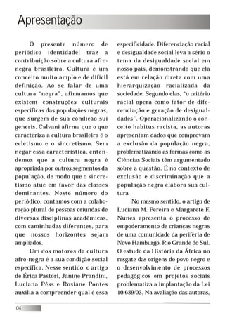 Apresentação
     O presente número de              especificidade. Diferenciação racial
periódico identidade! traz a           e desigualdade social leva a sério o
contribuição sobre a cultura afro-     tema da desigualdade social em
negra brasileira. Cultura é um         nosso país, demonstrando que ela
conceito muito amplo e de difícil      está em relação direta com uma
definição. Ao se falar de uma          hierarquização racializada da
cultura “negra”, afirmamos que         sociedade. Segundo elas, “o critério
existem construções culturais          racial opera como fator de dife-
específicas das populações negras,     renciação e geração de desigual-
que surgem de sua condição sui         dades”. Operacionalizando o con-
generis. Calvani afirma que o que      ceito habitus racista, as autoras
caracteriza a cultura brasileira é o   apresentam dados que comprovam
ecletismo e o sincretismo. Sem         a exclusão da população negra,
negar essa característica, enten-      problematizando as formas como as
demos que a cultura negra é            Ciências Sociais têm argumentado
apropriada por outros segmentos da     sobre a questão. É no contexto de
população, de modo que o sincre-       exclusão e discriminação que a
tismo atue em favor das classes        população negra elabora sua cul-
dominantes. Neste número do            tura.
periódico, contamos com a colabo-            No mesmo sentido, o artigo de
ração plural de pessoas oriundas de    Luciana M. Pereira e Margarete F.
diversas disciplinas acadêmicas,       Nunes apresenta o processo de
com caminhadas diferentes, para        empoderamento de crianças negras
que nossos horizontes sejam            de uma comunidade da periferia de
ampliados.                             Novo Hamburgo, Rio Grande do Sul.
     Um dos motores da cultura         O estudo da História da África no
afro-negra é a sua condição social     resgate das origens do povo negro e
específica. Nesse sentido, o artigo    o desenvolvimento de processos
de Érica Pastori, Janine Prandini,     pedagógicos em projetos sociais
Luciana Pêss e Rosiane Pontes          problematiza a implantação da Lei
auxilia a compreender qual é essa      10.639/03. Na avaliação das autoras,

04
 