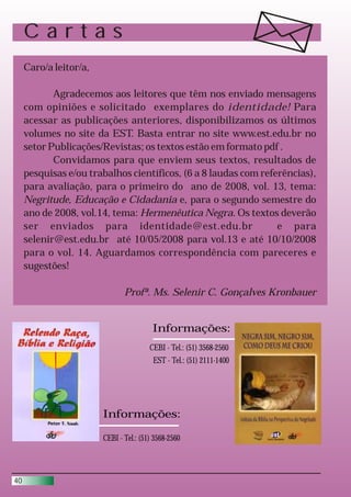 Cartas
     Caro/a leitor/a,

            Agradecemos aos leitores que têm nos enviado mensagens
     com opiniões e solicitado exemplares do identidade! Para
     acessar as publicações anteriores, disponibilizamos os últimos
     volumes no site da EST. Basta entrar no site www.est.edu.br no
     setor Publicações/Revistas; os textos estão em formato pdf .
            Convidamos para que enviem seus textos, resultados de
     pesquisas e/ou trabalhos científicos, (6 a 8 laudas com referências),
     para avaliação, para o primeiro do ano de 2008, vol. 13, tema:
     Negritude, Educação e Cidadania e, para o segundo semestre do
     ano de 2008, vol.14, tema: Hermenêutica Negra. Os textos deverão
     ser enviados para identidade@est.edu.br                     e para
     selenir@est.edu.br até 10/05/2008 para vol.13 e até 10/10/2008
     para o vol. 14. Aguardamos correspondência com pareceres e
     sugestões!

                               Profª. Ms. Selenir C. Gonçalves Kronbauer


                                         Informações:
                                        CEBI - Tel.: (51) 3568-2560
                                         EST - Tel.: (51) 2111-1400




                        Informações:

                        CEBI - Tel.: (51) 3568-2560




40
 