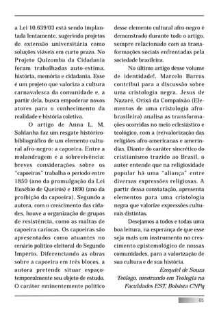 a Lei 10.639/03 está sendo implan-      desse elemento cultural afro-negro é
tada lentamente, sugerindo projetos     demonstrado durante todo o artigo,
de extensão universitária como          sempre relacionado com as trans-
soluções viáveis em curto prazo. No     formações sociais enfrentadas pela
Projeto Quizomba da Cidadania           sociedade brasileira.
foram trabalhadas auto-estima,                No último artigo desse volume
história, memória e cidadania. Esse     de identidade!, Marcelo Barros
é um projeto que valoriza a cultura     contribui para a discussão sobre
carnavalesca da comunidade e, a         uma cristologia negra. Jesus de
partir dela, busca empoderar novos      Nazaré, Orixá da Compaixão (Ele-
atores para o conhecimento da           mentos de uma cristologia afro-
realidade e história coletiva.          brasileira) analisa as transforma-
      O artigo de Anna L. M.            ções ocorridas no meio eclesiástico e
Saldanha faz um resgate histórico-      teológico, com a (re)valorização das
bibliográfico de um elemento cultu-     religiões afro-americanas e amerín-
ral afro-negro: a capoeira. Entre a     dias. Diante do caráter sincrético do
malandragem e a sobrevivência:          cristianismo trazido ao Brasil, o
breves considerações sobre os           autor entende que na religiosidade
“capoeiras” trabalha o período entre    popular há uma “aliança” entre
1850 (ano da promulgação da Lei         diversas expressões religiosas. A
Eusébio de Queirós) e 1890 (ano da      partir dessa constatação, apresenta
proibição da capoeira). Segundo a       elementos para uma cristologia
autora, com o crescimento das cida-     negra que valorize expressões cultu-
des, houve a organização de grupos      rais distintas.
de resistência, como as maltas de             Desejamos a todos e todas uma
capoeira cariocas. Os capoeiras são     boa leitura, na esperança de que esse
apresentados como atuantes no           seja mais um instrumento no cres-
cenário político-eleitoral do Segundo   cimento epistemológico de nossas
Império. Diferenciando as obras         comunidades, para a valorização de
sobre a capoeira em três blocos, a      sua cultura e de sua história.
autora pretende situar espaço-                             Ezequiel de Souza
temporalmente seu objeto de estudo.      Teólogo, mestrando em Teologia na
O caráter eminentemente político             Faculdades EST, Bolsista CNPq

                                                                          05
 