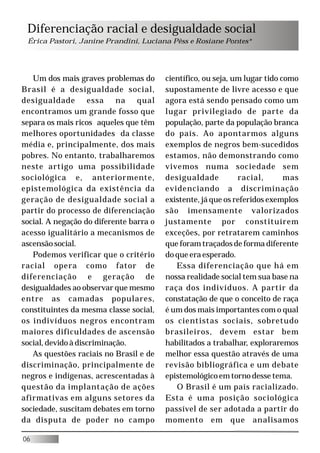 Diferenciação racial e desigualdade social
 Érica Pastori, Janine Prandini, Luciana Pêss e Rosiane Pontes*




   Um dos mais graves problemas do       científico, ou seja, um lugar tido como
Brasil é a desigualdade social,          supostamente de livre acesso e que
desigualdade essa na qual                agora está sendo pensado como um
encontramos um grande fosso que          lugar privilegiado de parte da
separa os mais ricos aqueles que têm     população, parte da população branca
melhores oportunidades da classe         do país. Ao apontarmos alguns
média e, principalmente, dos mais        exemplos de negros bem-sucedidos
pobres. No entanto, trabalharemos        estamos, não demonstrando como
neste artigo uma possibilidade           vivemos numa sociedade sem
sociológica e, anteriormente,            desigualdade          racial,       mas
epistemológica da existência da          evidenciando a discriminação
geração de desigualdade social a         existente, já que os referidos exemplos
partir do processo de diferenciação      são imensamente valorizados
social. A negação do diferente barra o   justamente por constituírem
acesso igualitário a mecanismos de       exceções, por retratarem caminhos
ascensão social.                         que foram traçados de forma diferente
   Podemos verificar que o critério      do que era esperado.
racial opera como fator de                  Essa diferenciação que há em
diferenciação e geração de               nossa realidade social tem sua base na
desigualdades ao observar que mesmo      raça dos indivíduos. A partir da
entre as camadas populares,              constatação de que o conceito de raça
constituintes da mesma classe social,    é um dos mais importantes com o qual
os indivíduos negros encontram           os cientistas sociais, sobretudo
maiores dificuldades de ascensão         brasileiros, devem estar bem
social, devido à discriminação.          habilitados a trabalhar, exploraremos
   As questões raciais no Brasil e de    melhor essa questão através de uma
discriminação, principalmente de         revisão bibliográfica e um debate
negros e indígenas, acrescentadas à      epistemológico em torno desse tema.
questão da implantação de ações             O Brasil é um país racializado.
afirmativas em alguns setores da         Esta é uma posição sociológica
sociedade, suscitam debates em torno     passível de ser adotada a partir do
da disputa de poder no campo             momento em que analisamos

06
 