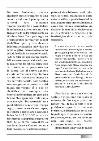 distintos     fenômenos         sociais    pelo capital simbólico carregado pelos
brasileiros que se configuram de uma       sujeitos negros, mas também, entre
maneira tal que é perceptível a            outras variáveis, pelo baixo nível de
variável        raça        incidindo      capital cultural institucionalizado que
constantemente; daí a possibilidade        esses indivíduos acumulam no
de inferirmos que o racismo é um           decorrer de suas vidas, devido à sua
dispositivo de poder estruturante da       difícil entrada e permanência em
vida brasileira. Ter a pele negra no       instituições de ensino de níveis
Brasil significa carregar um capital       superiores.
simbólico que provavelmente
delineará a existência individual de          A violência está de tal modo
forma negativa, marcando trajetórias          interiorizada nos corações e mentes
pela dificuldade de ascensão social.          que alguém pode usar a frase “um
                                              negro de alma branca" e não ser
Pode-se falar em um habitus racista,
                                              considerado racista. Pode referir-se
delineando certo capital simbólico: cor
                                              aos serviçais domésticos com a frase
da pele, forma dos cabelos, formato do        “uma empregada ótima: conhece seu
nariz, entre outros, que se associam          lugar” e considerar-se isento de
ao capital social destes agentes              preconceito de classe. Pode dizer, como
sociais, reforçando expectativas              disse certa vez Paulo Maluf, “a
sociais dos negros geralmente de              professorinha não deve gritar por
“menor valor social”. Este habitus            salário, mas achar um marido mais
estrutura, por sua vez, o destino social      eficiente” e não ser considerado
                                              machista. (CHAUÍ, 2007).
destes indivíduos. É o que se
identifica, por exemplo, nas
entrevistas de emprego, em que o peso         Uma das tarefas das ciências
de uma “boa aparência” vale muito          sociais é investigar quais são as
para a seleção. “Boa aparência” essa       relações de força que produzem
que dificilmente se refere ao fenótipo     nossas realidades sociais e seus
negro, traços como cabelos crespos,        problemas específicos no caso
pele negra e nariz largo. Segundo          brasileiro, a desigualdade social que
dados da PNAD/IBGE, a taxa de              impede que os pobres ascendam
desemprego da população negra, em          socialmente, como se estivéssemos em
2003, foi de 10,7% contra 8,8% da          uma      sociedade     de     castas,
população branca. Com certeza esse         extremamente estruturada.
dado não pode ser explicado somente           Mesmo tendo uma visão de mundo


                                                                                  07
 