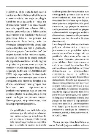 classista, onde estudamos que a                  também particular ou específica, não
sociedade brasileira é dividida em               conseguindo generalizar-se nem
classes sociais, em cuja ontologia               universalizar-se. Um direito, ao
                                                 contrário de carências e privilégios,
também seja passado o “mito da
                                                 não é particular e específico, mas geral
democracia racial” e os preceitos de
                                                 e universal, seja porque é o mesmo e
um país republicano e democrático,               válido para todos os indivíduos, grupos
mesmo que se discuta a falência das              e classes sociais, seja porque, embora
instituições que fundamentam esse                diferenciado, é reconhecido por todos
processo, isto é, ao pensar na                   (como é caso dos chamados direitos
democracia brasileira, não se                    das minorias).
consegue correspondência direta seja             Uma das práticas mais importantes da
com a liberdade ou com a igualdade.              política democrática consiste
                                                 justamente em propiciar ações
Existem grupos “minoritários" (os
                                                 capazes de unificar a dispersão e a
negros são incluídos nessa categoria,
                                                 particularidade das carências em
mesmo se tratando de quase metade
                                                 interesses comuns e, graças a essa
da população nacional: sendo negros              generalidade, fazê-las alcançar a
= pretos + pardos, essa categoria                esfera universal dos direitos. Em
compõe 48% da população brasileira,              outras palavras, privilégios e carências
segundo dados da PNAD/IBGE de                    determinam          a    desigualdade
2005) cuja expressão se dá através de            econômica, social e política,
protestos e movimentos que visam à               contrariando o princípio democrático
conquista dos mesmos direitos dos                da igualdade, de sorte que a passagem
                                                 das carências dispersas em interesse
demais cidadãos; esses grupos não
                                                 comuns e destes aos direitos é a luta
buscam       seu      representante
                                                 pela igualdade. Avaliamos o alcance da
parlamentar porque não se sentem                 cidadania popular quando tem força
representados no poder, não o vêem               para desfazer privilégios, seja porque
como um lugar que possam ocupar.                 os faz passar a interesses comuns, seja
Esses grupos, ao protestarem, não                porque os faz perder a legitimidade
lutam por privilégios para si.                   diante dos direitos e também quando
                                                 tem força para fazer carências
     Um privilégio é, por definição, algo        passarem à condição de interesses
     particular que não pode generalizar-se      comuns e, destes, a direitos universais.
     nem universalizar-se sem deixar de          (CHAUÍ, 2007).
     ser privilégio. Uma carência é uma
     falta também particular ou específica       Numa perspectiva histórica, o
     que desemboca numa demanda               autor Aníbal Quijano reflete sobre a

08
 