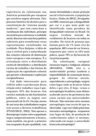 experiência da colonização nas            menor formalidade e menor proteção
Américas promovida por europeus           social relativamente à população
que envolveu negros africanos. Este       branca. Dados do IBGE, divulgados
processo histórico foi decisivo para a    em 2002, mostram que a desigualdade
constituição do “sistema mundo            por cor é a que mais pode ser
moderno”, que tem como base a             identificada como geradora da
racialização dos indivíduos, princípio    desigualdade existente no Brasil. Os
necessário para estruturar a realidade    negros recebem metade do
social, discurso com uma força política   rendimento de brancos em todos os
suficiente para transformar essas         estados. Do total de pessoas que
representações racializadas em            faziam parte do 1% mais rico da
realidade. Para Quijano, a idéia de       população, 88% eram de cor branca,
raça é central para a naturalização       enquanto que, entre os 10% mais
das relações coloniais de dominação       pobres, quase 70% se declararam de
entre europeus e não europeus. É a        cor preta ou parda.
articulação entre a distribuição              Na colonização, europeus
racista de identidades e a distribuição   tornaram negros e indígenas afásicos
racista do trabalho e das formas de       (BHABHA, 1998), isto é, a
exploração do capitalismo colonial        modernidade produz também a
que garante a dominação e exploração      impossibilidade da enunciação desses
européia/branca.                          grupos. As ciências sociais,
    Um dado interessante para             especialmente a antropologia, surgem
refletir sobre a perduração dessa         como lugar onde os brancos falam
relação entre trabalho e raça é que,      deles e por eles. E hoje, vemos a
enquanto 42% dos brancos têm              antropologia brasileira num debate
carteira assinada ou são funcionários     acalorado acerca da pertinência das
públicos, entre os negros este            cotas raciais nas universidades
percentual é de 31,4%. Ou seja, menos     federais. Não estariam estes mesmos
de um terço dos trabalhadores negros      antropólogos com receio de que os
tem acesso a direitos trabalhistas        silenciados cuja voz é dada pelas boas
(PNAD/IBGE, 2003). Não apenas o           intenções antropológicas ocupassem
desemprego é maior entre a população      esse lugar de fala, de produção de
negra comparativamente à branca,          conhecimento sobre si mesmos,
como também, em geral, a primeira         colocando em xeque a autoridade
tem ocupações de pior qualidade, com      branca da antropologia?


                                                                             09
 