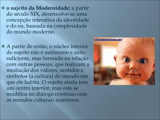 o sujeito da Modernidade:  a partir do século XIX, desenvolve-se uma concepção interativa da identidade e do eu, baseada na complexidade do mundo moderno.  A partir de então, o núcleo interior do sujeito não é autônomo e auto-suficiente, mas formado na relação com outras pessoas, que realizam a mediação dos valores, sentidos e símbolos (a cultura) do mundo em que ele habita. O sujeito ainda tem um centro interior, mas este se modifica no diálogo contínuo com os mundos culturais exteriores.  