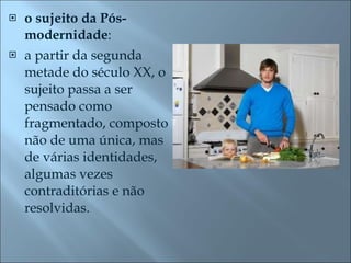 o sujeito da Pós-modernidade :  a partir da segunda metade do século XX, o sujeito passa a ser pensado como fragmentado, composto não de uma única, mas de várias identidades, algumas vezes contraditórias e não resolvidas.  