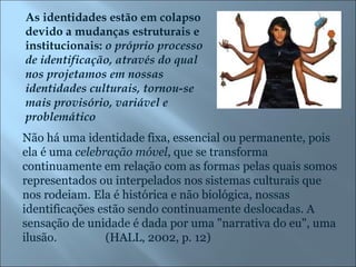 As identidades estão em colapso devido a mudanças estruturais e institucionais:  o próprio processo de identificação, através do qual nos projetamos em nossas identidades culturais, tornou-se mais provisório, variável e problemático Não há uma identidade fixa, essencial ou permanente, pois ela é uma  celebração móvel , que se transforma continuamente em relação com as formas pelas quais somos representados ou interpelados nos sistemas culturais que nos rodeiam. Ela é histórica e não biológica, nossas identificações estão sendo continuamente deslocadas. A sensação de unidade é dada por uma "narrativa do eu", uma ilusão.  (HALL, 2002, p. 12) 