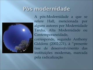 A pós-Modernidade a que se refere Hall, mencionada por alguns autores por Modernidade Tardia, Alta Modernidade ou Contemporaneidade, corresponde, segundo Anthony Giddens (2002:221), à “presente fase de desenvolvimento das instituições modernas, marcada pela radicalização 