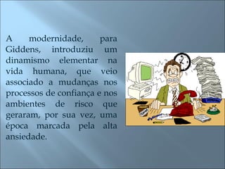 A modernidade, para Giddens, introduziu um dinamismo elementar na vida humana, que veio associado a mudanças nos processos de confiança e nos ambientes de risco que geraram, por sua vez, uma época marcada pela alta ansiedade. 