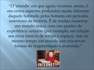 “ O ‘mundo’ em que agora vivemos, assim, é em certos aspectos profundos muito diferente daquele habitado pelos homens em períodos anteriores da história. É de muitas maneiras um mundo único, com um quadro de experiência unitário (por exemplo, em relação aos eixos básicos de tempo e espaço), mas ao mesmo tempo um mundo que cria novas formas de fragmentação e dispersão.” 