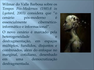 Wilmar do Valle Barbosa sobre os  Tempos Pós-Modernos (1985:8 in Lyotard, 2003)  considera que “o cenário pós-moderno é essencialmente cibernético-informático e informacional”.  O novo cenário é marcado pela heterogeneidade e desfragmentação, em espaços múltiplos, fundidos, disjuntos e combinados, além do enfoque no marginal, cotidiano, desenhado em uma democratização desfragmentada.  