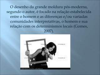 O desenho da grande moldura pós-moderna, segundo o autor, é focado na relação estabelecida entre o homem e as diferenças e/ou variadas comunidades interpretativas, o homem e sua relação com os determinismos locais (Gomes, 2007). 