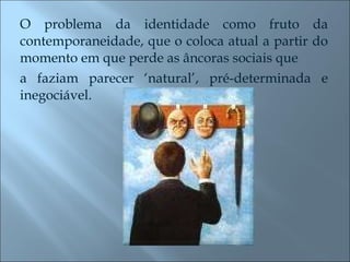O problema da identidade como fruto da contemporaneidade, que o coloca atual a partir do momento em que perde as âncoras sociais que a faziam parecer ‘natural’, pré-determinada e inegociável. 