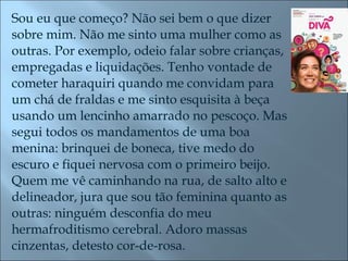 Sou eu que começo? Não sei bem o que dizer sobre mim. Não me sinto uma mulher como as outras. Por exemplo, odeio falar sobre crianças, empregadas e liquidações. Tenho vontade de cometer haraquiri quando me convidam para um chá de fraldas e me sinto esquisita à beça usando um lencinho amarrado no pescoço. Mas segui todos os mandamentos de uma boa menina: brinquei de boneca, tive medo do escuro e fiquei nervosa com o primeiro beijo. Quem me vê caminhando na rua, de salto alto e delineador, jura que sou tão feminina quanto as outras: ninguém desconfia do meu hermafroditismo cerebral. Adoro massas cinzentas, detesto cor-de-rosa.  