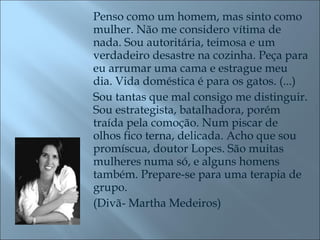 Penso como um homem, mas sinto como mulher. Não me considero vítima de nada. Sou autoritária, teimosa e um verdadeiro desastre na cozinha. Peça para eu arrumar uma cama e estrague meu dia. Vida doméstica é para os gatos. (...) Sou tantas que mal consigo me distinguir. Sou estrategista, batalhadora, porém traída pela comoção. Num piscar de olhos fico terna, delicada. Acho que sou promíscua, doutor Lopes. São muitas mulheres numa só, e alguns homens também. Prepare-se para uma terapia de grupo. (Divã- Martha Medeiros) 