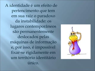 A identidade é um efeito de pertencimento que tem em sua raiz o paradoxo da instabilidade: os lugares contemporâneos são permanentemente deslocados pelas máquinas de informação e, por isso, é impossível fixar-se rigidamente em um território identitário único. 
