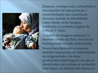 Estamos, o tempo todo, submetidos a movimentos de interpretação / reinterpretação que constituem discursivamente as identidades, como diante desta imagem, publicada na primeira página da  Folha de S. Paulo .  A matriz da imagem materna é o símbolo cristão da  Pietá , mas ela foi transfigurada na mãe mulçumana.  Nessa transfiguração cruzam-se sentidos imemoriais da maternidade, da religiosidade e da etnia produzindo entre-lugares em que as identidades não podem se acomodar.  Elas lutam, no interior dos discursos. 