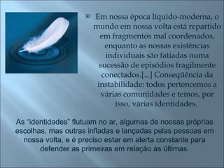 Em nossa época líquido-moderna, o mundo em nossa volta está repartido em fragmentos mal coordenados, enquanto as nossas existências individuais são fatiadas numa sucessão de episódios fragilmente conectados.[...] Conseqüência da instabilidade: todos pertencemos a várias comunidades e temos, por isso, várias identidades.  As “identidades” flutuam no ar, algumas de nossas próprias escolhas, mas outras infladas e lançadas pelas pessoas em nossa volta, e é preciso estar em alerta constante para defender as primeiras em relação às últimas. 