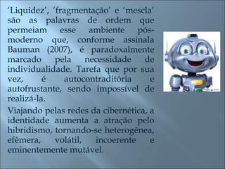 ‘ Liquidez’, ‘fragmentação’ e ‘mescla’ são as palavras de ordem que permeiam esse ambiente pós-moderno que, conforme assinala Bauman (2007), é paradoxalmente marcado pela necessidade de individualidade. Tarefa que por sua vez, é autocontraditória e autofrustante, sendo impossível de realizá-la.  Viajando pelas redes da cibernética, a identidade aumenta a atração pelo hibridismo, tornando-se heterogênea, efêmera, volátil, incoerente e eminentemente mutável. 