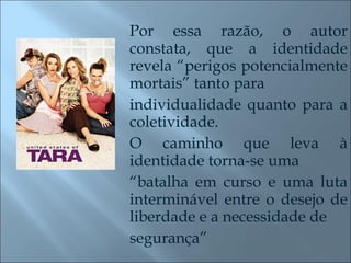 Por essa razão, o autor constata, que a identidade revela “perigos potencialmente mortais” tanto para individualidade quanto para a coletividade.  O caminho que leva à identidade torna-se uma “ batalha em curso e uma luta interminável entre o desejo de liberdade e a necessidade de segurança” 