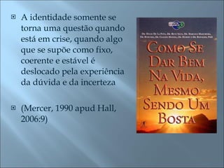 A identidade somente se torna uma questão quando está em crise, quando algo que se supõe como fixo, coerente e estável é deslocado pela experiência da dúvida e da incerteza  (Mercer, 1990 apud Hall, 2006:9) 