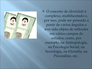O conceito de  identidade  é complexo, multifacetado e, por isso, pode ser pensado a partir de vários ângulos e tem sido objeto de reflexões em vários campos de estudos, como, por exemplo, na Antropologia, na Psicologia Social, na Sociologia, na Filosofia, na Psicanálise, etc.  