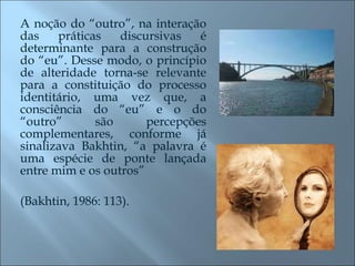 A noção do “outro”, na interação das práticas discursivas é determinante para a construção do “eu”. Desse modo, o princípio de alteridade torna-se relevante para a constituição do processo identitário, uma vez que, a consciência do “eu” e o do “outro” são percepções complementares, conforme já sinalizava Bakhtin, “a palavra é uma espécie de ponte lançada entre mim e os outros”  (Bakhtin, 1986: 113). 