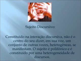 Sujeito Discursivo: Constituído na interação discursiva, não é o centro do seu dizer, em sua voz, um conjunto de outras vozes, heterogêneas, se manifestam. O sujeito é polifônico e é constituído por uma heterogeneidade de discursos. 