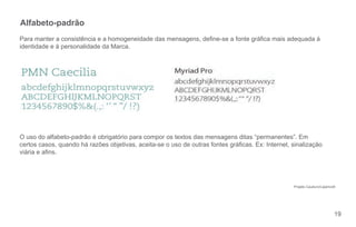 Alfabeto-padrão
Para manter a consistência e a homogeneidade das mensagens, dene-se a fonte gráca mais adequada à
identidade e à personalidade da Marca.




O uso do alfabeto-padrão é obrigatório para compor os textos das mensagens ditas “permanentes”. Em
certos casos, quando há razões objetivas, aceita-se o uso de outras fontes grácas. Ex: Internet, sinalização
viária e ans.




                                                                                                  Projeto Cauduro/Lippincott




                                                                                                                           19
 